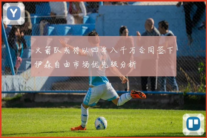火箭队或将以四年八千万合同签下伊森自由市场优先级分析