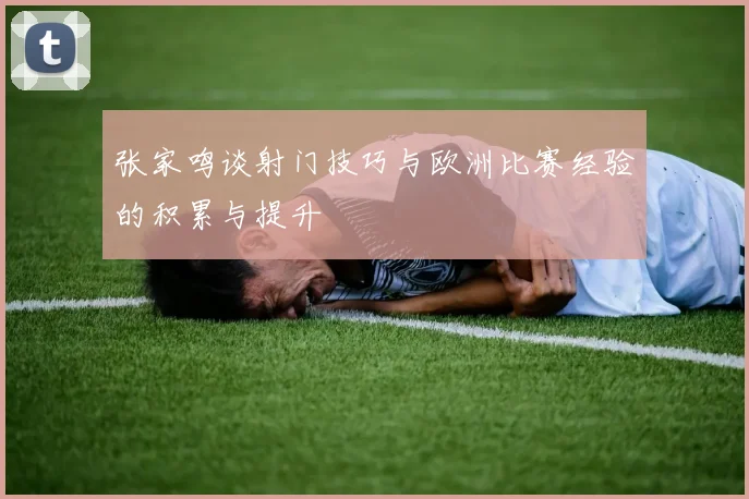 张家鸣谈射门技巧与欧洲比赛经验的积累与提升
