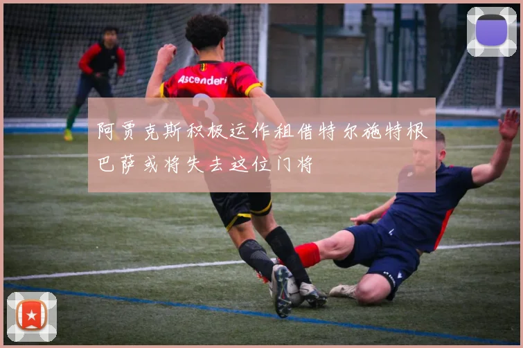 阿贾克斯积极运作租借特尔施特根巴萨或将失去这位门将