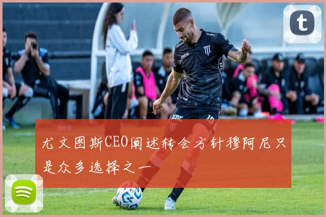 尤文图斯CEO阐述转会方针穆阿尼只是众多选择之一