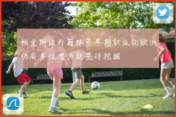 帕金斯谈外籍球员早期职业化欧洲仍有多位潜力新星待挖掘