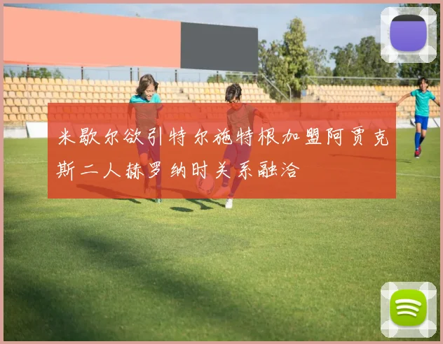 米歇尔欲引特尔施特根加盟阿贾克斯二人赫罗纳时关系融洽