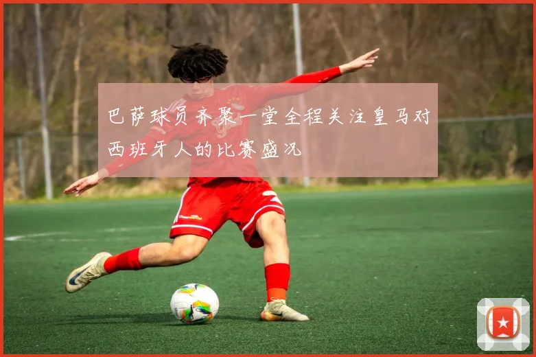 巴萨球员齐聚一堂全程关注皇马对西班牙人的比赛盛况