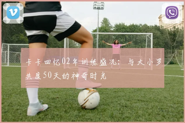 卡卡回忆02年训练盛况：与大小罗共度50天的神奇时光