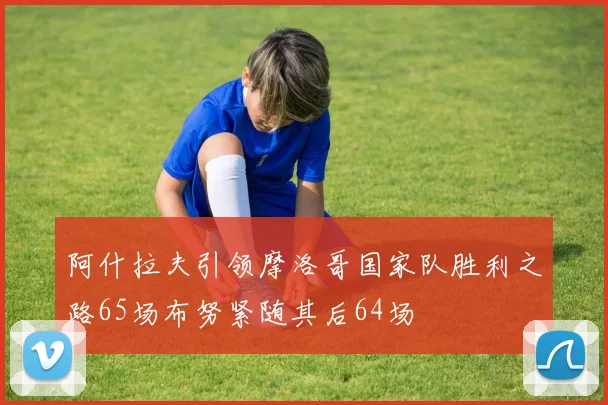 阿什拉夫引领摩洛哥国家队胜利之路65场布努紧随其后64场