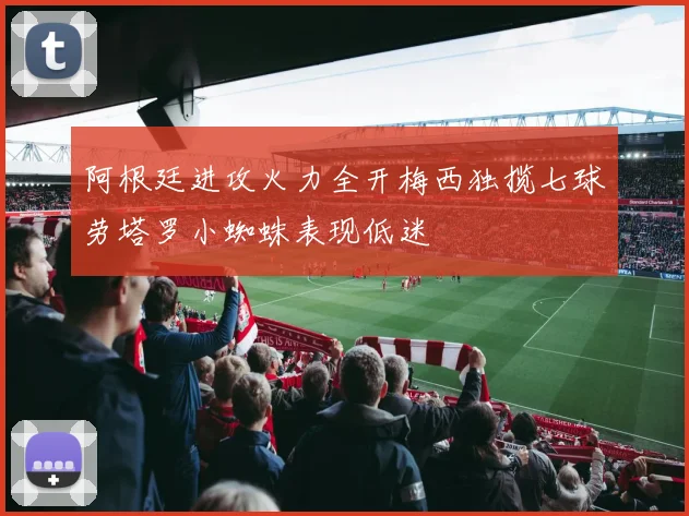 阿根廷进攻火力全开梅西独揽七球劳塔罗小蜘蛛表现低迷