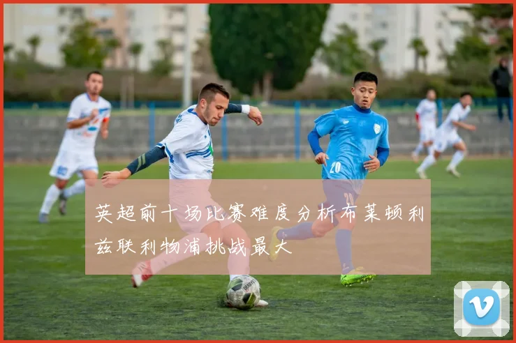 英超前十场比赛难度分析布莱顿利兹联利物浦挑战最大