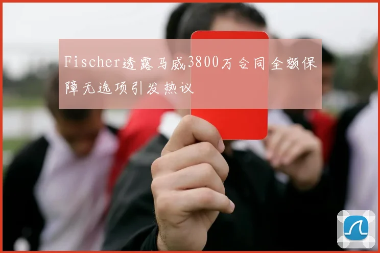 Fischer透露马威3800万合同全额保障无选项引发热议