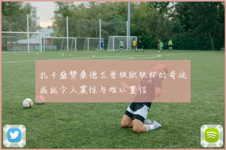 扎卡盛赞桑德兰晋级欧联杯的奇迹成就令人震惊与难以置信